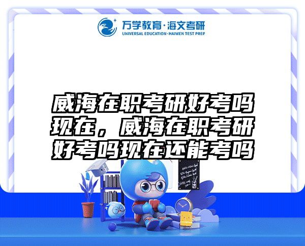 威海在职考研好考吗现在，威海在职考研好考吗现在还能考吗