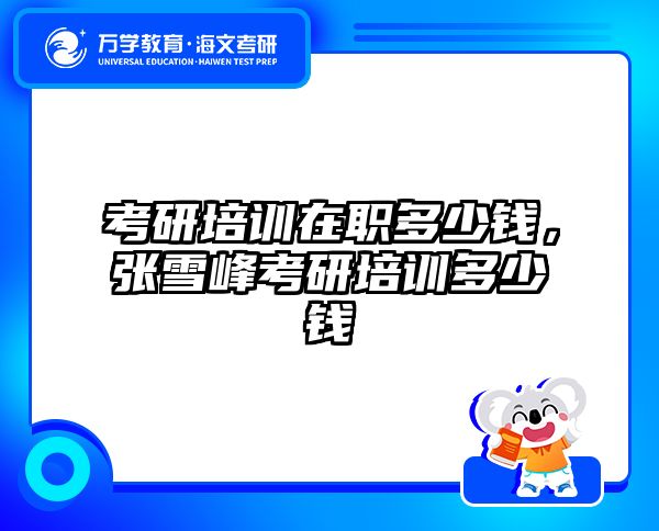考研培训在职多少钱，张雪峰考研培训多少钱