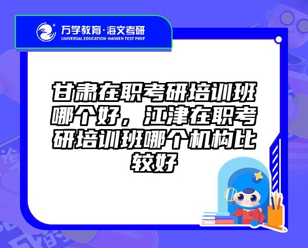 甘肃在职考研培训班哪个好，江津在职考研培训班哪个机构比较好