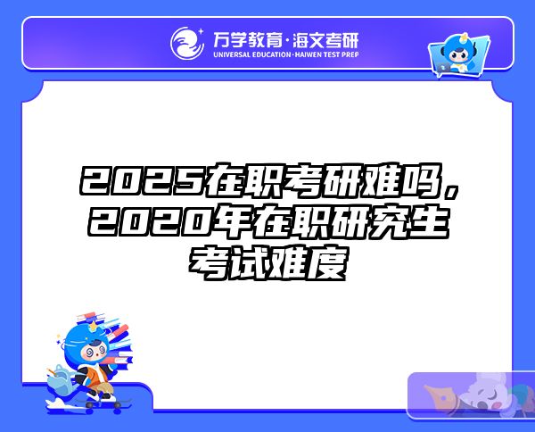2025在职考研难吗，2020年在职研究生考试难度