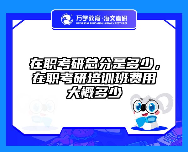 在职考研总分是多少，在职考研培训班费用大概多少