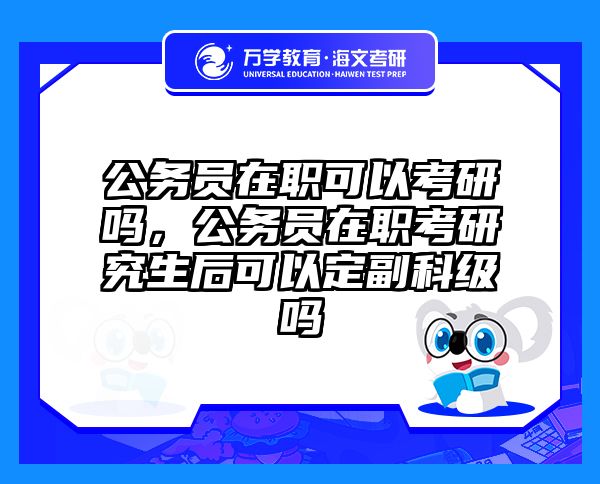 公务员在职可以考研吗，公务员在职考研究生后可以定副科级吗