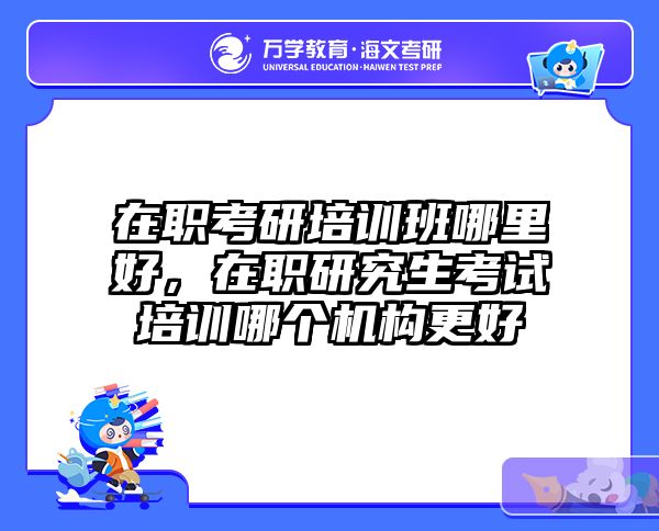 在职考研培训班哪里好，在职研究生考试培训哪个机构更好