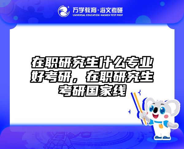 在职研究生什么专业好考研，在职研究生考研国家线
