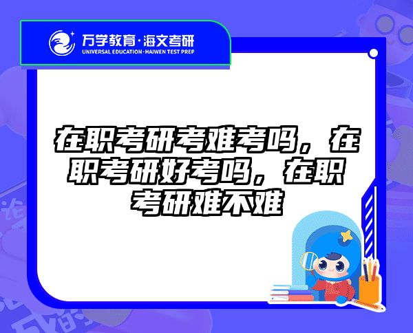在职考研考难考吗，在职考研好考吗，在职考研难不难