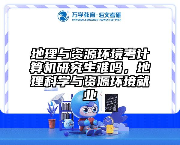地理与资源环境考计算机研究生难吗，地理科学与资源环境就业