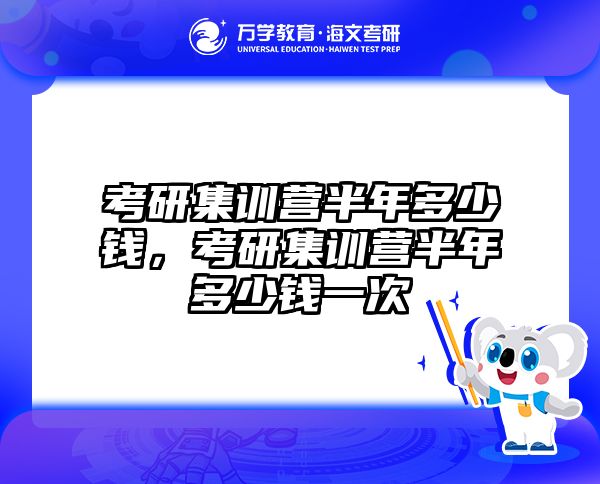 考研集训营半年多少钱，考研集训营半年多少钱一次