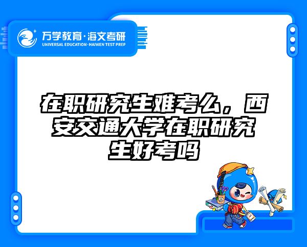 在职研究生难考么，西安交通大学在职研究生好考吗